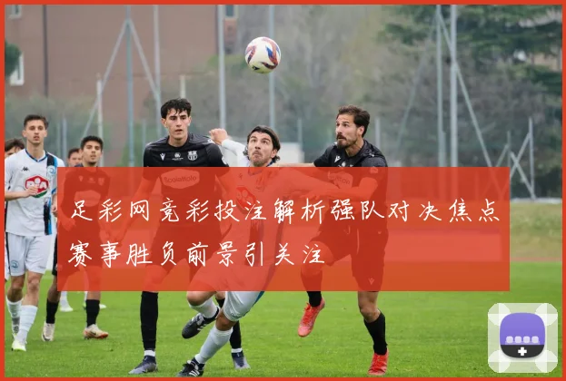 足彩网竞彩投注解析强队对决焦点赛事胜负前景引关注